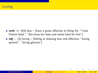 Loving




   verb –1. (43) love – (have a great aﬀection or liking for; ”I love
   French food”; ”She loves her boss and works hard for him”)
   adj –. (3) loving – (feeling or showing love and aﬀection; ”loving
   parents”; ”loving glances”)




   Andrew Ernest Ritz ()          Feelings                 May 9, 2011   61 / 444
 