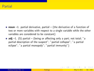 Partial




    noun –1. partial derivative, partial – (the derivative of a function of
    two or more variables with respect to a single variable while the other
    variables are considered to be constant)
    adj –1. (5) partial – (being or aﬀecting only a part; not total; ”a
    partial description of the suspect”; ”partial collapse”; ”a partial
    eclipse”; ”a partial monopoly”; ”partial immunity”)




   Andrew Ernest Ritz ()           Feelings                  May 9, 2011   62 / 444
 