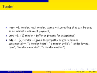 Tender




   noun –1. tender, legal tender, stamp – (something that can be used
   as an oﬃcial medium of payment)
   verb –1. (1) tender – (oﬀer or present for acceptance)
   adj –1. (2) tender – (given to sympathy or gentleness or
   sentimentality; ”a tender heart”; ”a tender smile”; ”tender loving
   care”; ”tender memories”; ”a tender mother”)




   Andrew Ernest Ritz ()         Feelings                   May 9, 2011   64 / 444
 