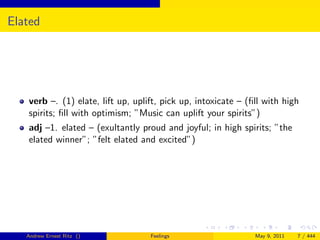 Elated




   verb –. (1) elate, lift up, uplift, pick up, intoxicate – (ﬁll with high
   spirits; ﬁll with optimism; ”Music can uplift your spirits”)
   adj –1. elated – (exultantly proud and joyful; in high spirits; ”the
   elated winner”; ”felt elated and excited”)




   Andrew Ernest Ritz ()           Feelings                    May 9, 2011   7 / 444
 