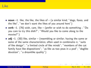Like


       noun –1. like, the like, the likes of – (a similar kind; ”dogs, foxes, and
       the like”, ”we don’t want the likes of you around here”)
       verb –1. (76) wish, care, like – (prefer or wish to do something ; ”Do
       you care to try this dish?”; ”Would you like to come along to the
       movies?”)
       adj –1. (30) like, similar – (resembling or similar; having the same or
       some of the same characteristics; often used in combinatio n; ”suits
       of like design”; ”a limited circle of like minds”; ”members of the cat
       family have like dispositions”; ”as like as two peas in a pod”; ”doglike
       devotion”; ”a dreamlike quality”)




   Andrew Ernest Ritz ()               Feelings                  May 9, 2011   71 / 444
 
