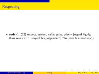 Respecting




   verb –1. (12) respect, esteem, value, prize, prise – (regard highly;
   think much of; ”I respect his judgement”; ”We prize his creativity”)




   Andrew Ernest Ritz ()         Feelings                 May 9, 2011   72 / 444
 