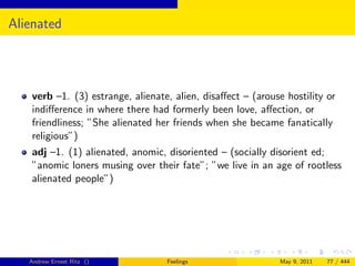 Alienated




   verb –1. (3) estrange, alienate, alien, disaﬀect – (arouse hostility or
   indiﬀerence in where there had formerly been love, aﬀection, or
   friendliness; ”She alienated her friends when she became fanatically
   religious”)
   adj –1. (1) alienated, anomic, disoriented – (socially disorient ed;
   ”anomic loners musing over their fate”; ”we live in an age of rootless
   alienated people”)




   Andrew Ernest Ritz ()          Feelings                  May 9, 2011   77 / 444
 