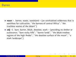 Barren




   noun –. barren, waste, wasteland – (an uninhabited wilderness that is
   worthless for cultivation; ”the barrens of central Africa”; ”the
   trackless wastes of the desert”)
   adj –1. bare, barren, bleak, desolate, stark – (providing no shelter or
   sustenance; ”bare rocky hills”; ”barren lands”; ”the bleak treeless
   regions of the high Andes”; ”the desolate surface of the moon”; ”a
   stark landscape”)




   Andrew Ernest Ritz ()          Feelings                  May 9, 2011   78 / 444
 