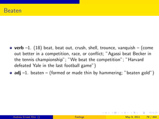 Beaten




   verb –1. (18) beat, beat out, crush, shell, trounce, vanquish – (come
   out better in a competition, race, or conﬂict; ”Agassi beat Becker in
   the tennis championship”; ”We beat the competition”; ”Harvard
   defeated Yale in the last football game”)
   adj –1. beaten – (formed or made thin by hammering; ”beaten gold”)




   Andrew Ernest Ritz ()         Feelings                 May 9, 2011   79 / 444
 