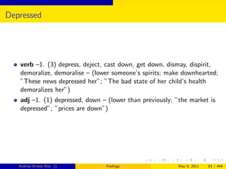 Depressed




   verb –1. (3) depress, deject, cast down, get down, dismay, dispirit,
   demoralize, demoralise – (lower someone’s spirits; make downhearted;
   ”These news depressed her”; ”The bad state of her child’s health
   demoralizes her”)
   adj –1. (1) depressed, down – (lower than previously; ”the market is
   depressed”; ”prices are down”)




   Andrew Ernest Ritz ()         Feelings                 May 9, 2011   83 / 444
 