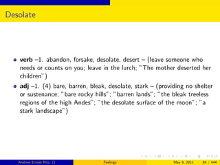 Desolate




   verb –1. abandon, forsake, desolate, desert – (leave someone who
   needs or counts on you; leave in the lurch; ”The mother deserted her
   children”)
   adj –1. (4) bare, barren, bleak, desolate, stark – (providing no shelter
   or sustenance; ”bare rocky hills”; ”barren lands”; ”the bleak treeless
   regions of the high Andes”; ”the desolate surface of the moon”; ”a
   stark landscape”)




   Andrew Ernest Ritz ()          Feelings                  May 9, 2011   84 / 444
 