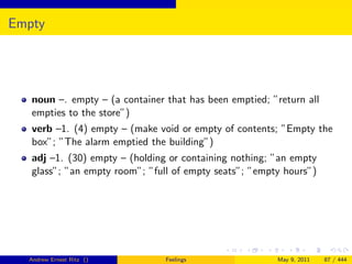 Empty




   noun –. empty – (a container that has been emptied; ”return all
   empties to the store”)
   verb –1. (4) empty – (make void or empty of contents; ”Empty the
   box”; ”The alarm emptied the building”)
   adj –1. (30) empty – (holding or containing nothing; ”an empty
   glass”; ”an empty room”; ”full of empty seats”; ”empty hours”)




  Andrew Ernest Ritz ()         Feelings                May 9, 2011   87 / 444
 