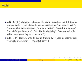 Awful




   adj –1. (10) atrocious, abominable, awful, dreadful, painful, terrible,
   unspeakable – (exceptionally bad or displeasing; ”atrocious taste”;
   ”abominable workmanship”; ”an awful voice”; ”dreadful manners” ;
   ”a painful performance”; ”terrible handwriting”; ”an unspeakable
   odor came sweeping into the room”)
   adv –. (4) terribly, awfully, awful, frightfully – (used as intensiﬁers;
   ”terribly interesting”; ”I’m awful sorry”)




   Andrew Ernest Ritz ()           Feelings                   May 9, 2011   95 / 444
 