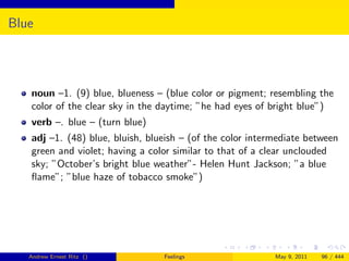 Blue




   noun –1. (9) blue, blueness – (blue color or pigment; resembling the
   color of the clear sky in the daytime; ”he had eyes of bright blue”)
   verb –. blue – (turn blue)
   adj –1. (48) blue, bluish, blueish – (of the color intermediate between
   green and violet; having a color similar to that of a clear unclouded
   sky; ”October’s bright blue weather”- Helen Hunt Jackson; ”a blue
   ﬂame”; ”blue haze of tobacco smoke”)




   Andrew Ernest Ritz ()         Feelings                  May 9, 2011   96 / 444
 