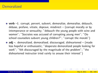 Demoralized



   verb –1. corrupt, pervert, subvert, demoralize, demoralise, debauch,
   debase, profane, vitiate, deprave, misdirect – (corrupt morally or by
   intemperance or sensuality; ”debauch the young people with wine and
   women”; ”Socrates was accused of corrupting young men”; ”Do
   school counselors subvert young children?”; ”corrupt the morals”)
   adj –. demoralized, demoralised, discouraged, disheartened – (made
   less hopeful or enthusiastic; ”desperate demoralized people looking for
   work”; ”felt discouraged by the magnitude of the problem”; ”the
   disheartened instructor tried vainly to arouse their interest”)




   Andrew Ernest Ritz ()         Feelings                  May 9, 2011   98 / 444
 