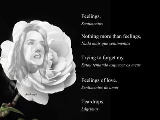 Feelings,   Sentimentos  Nothing more than feelings,  Nada mais que sentimentos  Trying to forget my  Estou tentando esquecer os meus  Feelings of love.  Sentimentos de amor  Teardrops   Lágrimas  