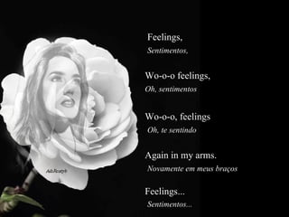 Feelings,   Sentimentos,  Wo-o-o feelings,  Oh, sentimentos  Wo-o-o, feelings  Oh, te sentindo  Again in my arms.  Novamente em meus braços  Feelings...  Sentimentos... 