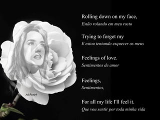 Rolling down on my face,  Estão rolando em meu rosto  Trying to forget my  E estou tentando esquecer os meus  Feelings of love.  Sentimentos de amor  Feelings,   Sentimentos,  For all my life I'll feel it.  Que vou sentir por toda minha vida  