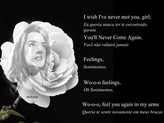 I wish I've never met you, girl;  Eu queria nunca ter te encontrado, garota  You'll Never Come Again.  Você não voltará jamais  Feelings,   Sentimentos,  Wo-o-o feelings,  Oh Sentimentos,  Wo-o-o, feel you again in my arms   Queria te sentir novamente em meus braços  