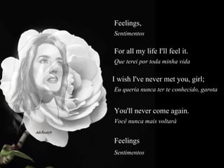 Feelings,   Sentimentos  For all my life I'll feel it.  Que terei por toda minha vida  I wish I've never met you, girl;  Eu queria nunca ter te conhecido, garota  You'll never come again.  Você nunca mais voltará  Feelings  Sentimentos  