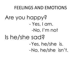 FEELINGS AND EMOTIONS

Are you happy?
        - Yes, I am.
          -No, I’m not
Is he/she sad?
        - Yes, he/she is.
        - No, he/she isn’t.
 