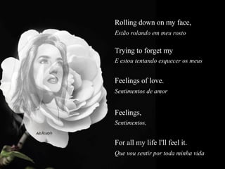Rolling down on my face,  Estão rolando em meu rosto  Trying to forget my  E estou tentando esquecer os meus  Feelings of love.  Sentimentos de amor  Feelings,   Sentimentos,  For all my life I'll feel it.  Que vou sentir por toda minha vida  