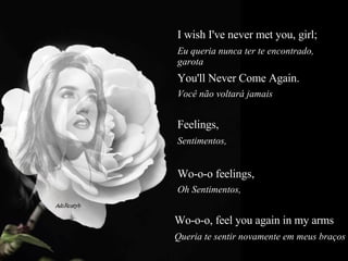 I wish I've never met you, girl;  Eu queria nunca ter te encontrado, garota  You'll Never Come Again.  Você não voltará jamais  Feelings,   Sentimentos,  Wo-o-o feelings,  Oh Sentimentos,  Wo-o-o, feel you again in my arms   Queria te sentir novamente em meus braços  