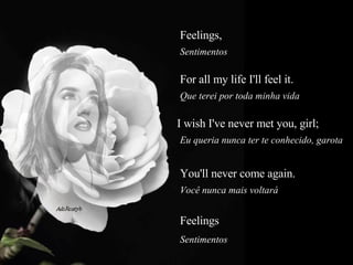 Feelings,   Sentimentos  For all my life I'll feel it.  Que terei por toda minha vida  I wish I've never met you, girl;  Eu queria nunca ter te conhecido, garota  You'll never come again.  Você nunca mais voltará  Feelings  Sentimentos  