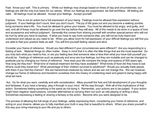 Feel. Know your self. This is primary. While our feelings may change based on times of day and circumstances, our 
feelings are still the only true basis for our selves. When our feelings are suppressed, we feel worthless. All feeling are 
valid. All feelings must be allowed. Accept your feelings. Accept yourself. 
Express. This is not an action but a full expression of your being. Feelings must be allowed free expression without 
judgment. If your feelings don't count, then you don't count. The joy of life goes out and you become a walking zombie, 
living someone else's life. You must be allowed to grieve your losses. You must be allowed to be angry, and guilty, and 
sad, and all of these must be allowed to go over the top before they will stop. All of this needs to be done in a space of love 
and acceptance and without judgment. Generally this comes from sharing yourself with another special person who will not 
be hurt by what you have to express. If what you have to say hurts someone else, you will not be truly heard and 
understood and valued as you need to be. When you allow room for full expression of your difficult feelings you will find you 
are able to feel your positive feels as well. You will find yourself feeling valued and alive. 
Consider your frame of reference. Would you feel different if your circumstances were different? Are you responding to a 
feeling of lack. Material things do often matter. Keep in mind that it is often the little things that are the most essential. Do 
you truly lack what you need to live, or are you feeling less that someone else or less than what you have told yourself you 
should be. Feelings of reference such as jealously and envy are true feelings, but they are mutable and can be changed to 
gratitude just by changing our frame of reference. How does your life compare the kings and queens of 500 years ago. 
How long did they live? What kind of medical treatment did they have available? What kinds of food did they have to eat. 
Where could they travel too? What percentage of their children survived to adulthood? Would you actually trade places 
with them if you had the chance? We are hierarchical creatures by nature and we can not change this. We can however, 
change our frame of reference and transform ourselves from the misery of unrelenting need and greed to being happy with 
what we have. 
Act. Go for what you want, carefully and with consideration. Allow yourself the free and full development of your thoughts 
and fantasies. If you have a fantasy, play it through in your mind. All the way through. With all of the implications of that 
action. Sometimes feeling something is the same as not doing it. Remember, your actions are to be judged. If your action 
might have negative repercussions, consider alternatives to carrying them out such as role playing or writing a story. 
Sometimes expressing a feeling or sharing a fantasy is the action. Become who you were designed to be. 
The process of allowing the full range of your feelings, safely expressing them, considering your frame of reference, and 
acting on your dreams, allows you to fully manifest your truth in way that is beautiful to others. When you share yourself in 
this way your bring meaning to your life and joy to others. 
 
