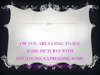 OW YOU ARE GOING TO SEE
SOME PICTURES WITH
SITUATIONS, EXPRESSING SOME
FEELINGS OR EMOTIONS.
 