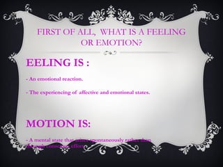 FIRST OF ALL, WHAT IS A FEELING
OR EMOTION?
EELING IS :
- An emotional reaction.
- The experiencing of affective and emotional states.
MOTION IS:
- A mental state that arises spontaneously rather than
through conscious effort.
 