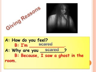A: How do you feel? 
B: I’m _____________. 
A: Why are you _________? 
B: Because, I saw a ghost in the 
room. 
 
