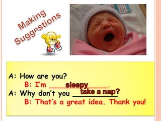 A: How are you? 
B: I’m _____________. 
A: Why don’t you __________ 
B: That’s a great idea. Thank you! 
 