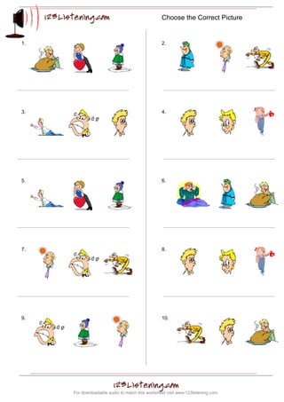 Choose the Correct Picture


1.                                                2.




3.                                                4.




5.                                                6.




7.                                                8.




9.                                                10.




     For downloadable audio to match this worksheet visit www.123listening.com.
 