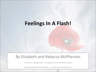 Feelings In A Flash!




By Elizabeth and Rebecca McPherson
    Team Name - FeelingsInAFlash - An application for the Wellbeing Category

     (Entered via Blackheath Coding Club – run by Rob Young and Lily Emery)
 
