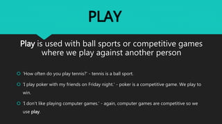 PLAY
Play is used with ball sports or competitive games
where we play against another person
'How often do you play tennis?' - tennis is a ball sport.
'I play poker with my friends on Friday night.' - poker is a competitive game. We play to
win.
'I don't like playing computer games.' - again, computer games are competitive so we
use play.