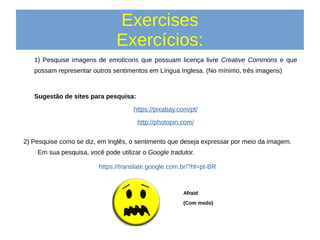 Exercises
Exercícios:
1) Pesquise imagens de emoticons que possuam licença livre Creative Commons e que
possam representar outros sentimentos em Língua Inglesa. (No mínimo, três imagens)
Sugestão de sites para pesquisa:
https://pixabay.com/pt/
http://photopin.com/
Afraid
(Com medo)
2) Pesquise como se diz, em Inglês, o sentimento que deseja expressar por meio da imagem.
Em sua pesquisa, você pode utilizar o Google tradutor.
https://translate.google.com.br/?hl=pt-BR
 