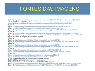 FONTES DAS IMAGENS
SLIDE 1: Figura 1: https://pixabay.com/pt/photos/smilies-emo%C3%A7%C3%B5es-bolas-engra%C3%A7ado-
2912634/SLIDE 2- Figuras 1 e 2:
https://pixabay.com/pt/illustrations/emoji-smilie-whatsapp-emo%C3%A7%C3%A3o-rir-2762568/
SLIDE 3:
Figura 1: https://pixabay.com/pt/illustrations/emoji-emoticon-smilies-%C3%ADcone-2074153/
Figura 2: https://pixabay.com/pt/vectors/emoticon-smiley-face-entediado-1392278/
Figura 3: https://pixabay.com/pt/illustrations/emoji-smilie-whatsapp-emo%C3%A7%C3%A3o-rir-2762568/
SLIDE 4:
Figura 1: https://pixabay.com/pt/illustrations/emoji-smilie-whatsapp-emo%C3%A7%C3%A3o-rir-2762568/
Figura 2: https://pixabay.com/pt/illustrations/calor-transpira%C3%A7%C3%A3o-ver%C3%A3o-quente-4270426/
Figura 3: Galeria de imagens do LibreOffice Impress.
SLIDE 6:
Figura 1: https://pixabay.com/pt/vectors/placa-pessoa-com-fome-rosto-28722/
Figura 2: https://pixabay.com/pt/illustrations/uma-pergunta-n%C3%A3o-sei-d%C3%BAvida-bem-4017798/
SLIDE 7:
Figura 1: https://pixabay.com/pt/vectors/placa-pessoa-com-fome-rosto-28722/
Figura 2: https://pixabay.com/pt/illustrations/uma-pergunta-n%C3%A3o-sei-d%C3%BAvida-bem-4017798/
SLIDE 9:
Figura 1: https://pixabay.com/pt/vectors/com-raiva-animal-c%C3%A3o-1297540/
Figura 2:https://pixabay.com/pt/vectors/menino-menina-lado-a-lado-crian%C3%A7as-160168/
SLIDE 10:
Figura 1: https://pixabay.com/pt/illustrations/social-as-redes-sociais-1206614/
Figura 2: https://pixabay.com/pt/vectors/desenhos-animados-1300595/
SLIDE 12: Figura: Galeria de imagens do LibreOffice Impress.
SLIDE 13: Figura: http://photopin.com/free-photos/afraid
Slide 14: Figuras 1, 4 e 5: Galeria de imagens do LibreOffice Impress.
Figura 2: https://pixabay.com/pt/illustrations/copo-trof%C3%A9u-adjudica%C3%A7%C3%A3o-lucro-2015198/
Figura 3: https://pixabay.com/pt/illustrations/crian%C3%A7as-bonito-inf%C3%A2ncia-pessoas-2030268/.
 