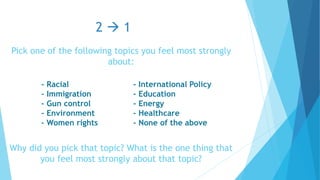 Pick one of the following topics you feel most strongly
about:
Why did you pick that topic? What is the one thing that
you feel most strongly about that topic?
2  1
- Racial
- Immigration
- Gun control
- Environment
- Women rights
- International Policy
- Education
- Energy
- Healthcare
- None of the above
 