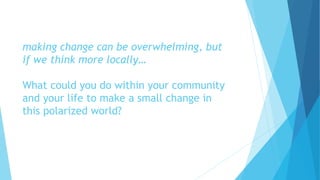 making change can be overwhelming, but
if we think more locally…
What could you do within your community
and your life to make a small change in
this polarized world?
 