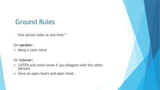 Ground Rules
• One person talks at one time *
for speaker:
 Keep a calm voice
for listener:
 LISTEN and smile (even if you disagree with the other
person)
 Have an open heart and open mind
 