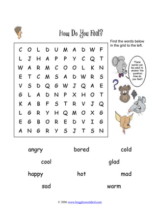 Find the words below
                                            in the grid to the left.




angry                bored                         cold

    cool                                    glad

happy                   hot                        mad

    sad                                     warm

           © 2006 www.bogglesworldesl.com
