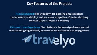 Key Features of the Project:
Robust Backend: The Symfony/PHP backend ensures robust
performance, scalability, and seamless integration of various booking
services (flights, hotels, car rentals).
Enhanced User Experience: The platform’s improved performance and
modern design significantly enhance user satisfaction and engagement.
 
