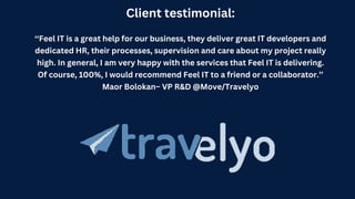 Client testimonial:
‘‘Feel IT is a great help for our business, they deliver great IT developers and
dedicated HR, their processes, supervision and care about my project really
high. In general, I am very happy with the services that Feel IT is delivering.
Of course, 100%, I would recommend Feel IT to a friend or a collaborator.’’
Maor Bolokan– VP R&D @Move/Travelyo
 