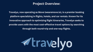 Project Overview:
Travelyo, now operating as Move (wearemove.io), is a premier booking
platform specializing in flights, hotels, and car rentals. Known for its
innovative approach to optimizing flight itineraries, Travelyo seeks to
provide users with the most cost-effective travel options by searching
through both round-trip and one-way flights.
 