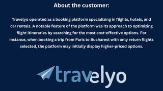 About the customer:
Travelyo operated as a booking platform specializing in flights, hotels, and
car rentals. A notable feature of the platform was its approach to optimizing
flight itineraries by searching for the most cost-effective options. For
instance, when booking a trip from Paris to Bucharest with only return flights
selected, the platform may initially display higher-priced options.
 