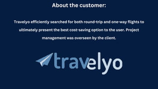 About the customer:
Travelyo efficiently searched for both round-trip and one-way flights to
ultimately present the best cost-saving option to the user. Project
management was overseen by the client.
 