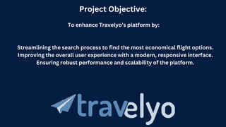 Project Objective:
To enhance Travelyo’s platform by:
Streamlining the search process to find the most economical flight options.
Improving the overall user experience with a modern, responsive interface.
Ensuring robust performance and scalability of the platform.
 