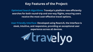 Key Features of the Project:
Optimized Search Algorithms: Travelyo’s platform now efficiently
searches for both round-trip and one-way flights, ensuring users
receive the most cost-effective travel options.
User-Friendly Interface: Developed using ReactJS, the interface is
sleek, intuitive, and responsive, providing an exceptional user
experience across all devices.
 