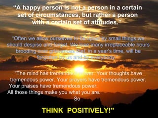 “A happy person is not a person in a certain
set of circumstances, but rather a person
with a certain set of attitudes.”
“Often we allow ourselves to be upset by small things we
should despise and forget. We lose many irreplaceable hours
brooding over grievances that, in a year's time, will be
forgotten by us and by everybody.”
"The mind has tremendous power. Your thoughts have
tremendous power. Your prayers have tremendous power.
Your praises have tremendous power.
All those things make you what you are.
So

THINK POSITIVELY!"

 