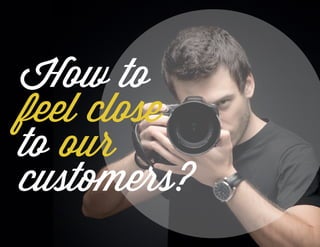 How to
feel close
to our
customers?
 