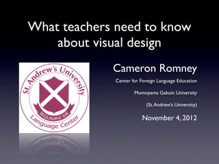 What teachers need to know
    about visual design
             Cameron Romney
             Center for Foreign Language Education

                     Momoyama Gakuin University

                          (St. Andrew’s University)

                         November 4, 2012
 
