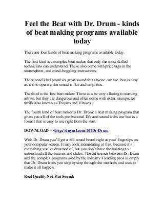 Feel the Beat with Dr. Drum - kinds
of beat making programs available
               today
There are four kinds of beat making programs available today.

The first kind is a complex beat maker that only the most skilled
technicians can understand. These also come with price tags in the
stratosphere, and mind-boggling instructions.

The second kind promises great sound that anyone can use, but as easy
as it is to operate, the sound is flat and simplistic.

The third is the free beat maker. These can be very alluring to starving
artists, but they are dangerous and often come with extra, unexpected
thrills also known as Trojans and Viruses.

The fourth kind of beat maker is Dr. Drum: a beat making program that
gives you all of the tools professional DJs and sound techs use but in a
format that is easy to use right from the start.

DOWNLOAD =>http://tinyurl.com/101Dr-Drum

With Dr. Drum you’ll get a full sound board right at your fingertips on
your computer screen. It may look intimidating at first, because it’s
everything you’ve dreamed of, but you don’t have the training to
understand all the buttons and slides. The difference between Dr. Drum
and the complex programs used by the industry’s leading pros is simply
that Dr. Drum leads you step by step through the methods and uses to
make it all happen.

Real Quality Not Flat Sound:
 