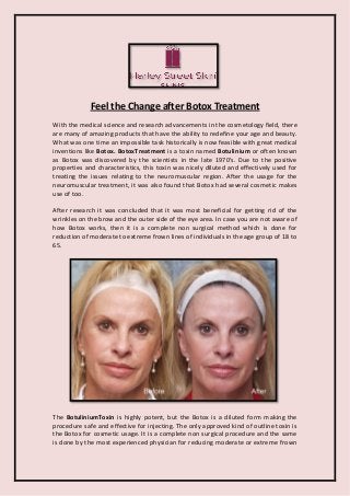 Feel the Change after Botox Treatment 
With the medical science and research advancements in the cosmetology field, there are many of amazing products that have the ability to redefine your age and beauty. What was one time an impossible task historically is now feasible with great medical inventions like Botox. BotoxTreatment is a toxin named Botulinium or often known as Botox was discovered by the scientists in the late 1970's. Due to the positive properties and characteristics, this toxin was nicely diluted and effectively used for treating the issues relating to the neuromuscular region. After the usage for the neuromuscular treatment, it was also found that Botox had several cosmetic makes use of too. 
After research it was concluded that it was most beneficial for getting rid of the wrinkles on the brow and the outer side of the eye area. In case you are not aware of how Botox works, then it is a complete non surgical method which is done for reduction of moderate to extreme frown lines of individuals in the age group of 18 to 65. 
The BotuliniumToxin is highly potent, but the Botox is a diluted form making the procedure safe and effective for injecting. The only approved kind of outline toxin is the Botox for cosmetic usage. It is a complete non surgical procedure and the same is done by the most experienced physician for reducing moderate or extreme frown  
